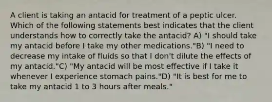 A client is taking an antacid for treatment of a peptic ulcer. Which of the following statements best indicates that the client understands how to correctly take the antacid? A) "I should take my antacid before I take my other medications."B) "I need to decrease my intake of fluids so that I don't dilute the effects of my antacid."C) "My antacid will be most effective if I take it whenever I experience stomach pains."D) "It is best for me to take my antacid 1 to 3 hours after meals."