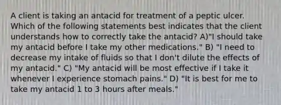 A client is taking an antacid for treatment of a peptic ulcer. Which of the following statements best indicates that the client understands how to correctly take the antacid? A)"I should take my antacid before I take my other medications." B) "I need to decrease my intake of fluids so that I don't dilute the effects of my antacid." C) "My antacid will be most effective if I take it whenever I experience stomach pains." D) "It is best for me to take my antacid 1 to 3 hours after meals."