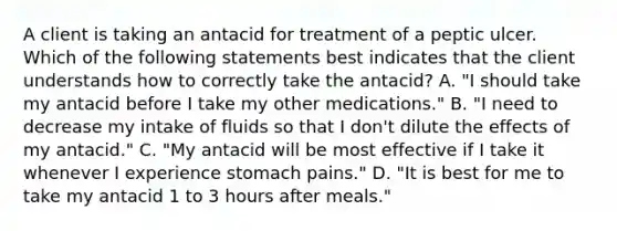 A client is taking an antacid for treatment of a peptic ulcer. Which of the following statements best indicates that the client understands how to correctly take the antacid? A. "I should take my antacid before I take my other medications." B. "I need to decrease my intake of fluids so that I don't dilute the effects of my antacid." C. "My antacid will be most effective if I take it whenever I experience stomach pains." D. "It is best for me to take my antacid 1 to 3 hours after meals."