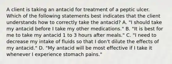 A client is taking an antacid for treatment of a peptic ulcer. Which of the following statements best indicates that the client understands how to correctly take the antacid? A. "I should take my antacid before I take my other medications." B. "It is best for me to take my antacid 1 to 3 hours after meals." C. "I need to decrease my intake of fluids so that I don't dilute the effects of my antacid." D. "My antacid will be most effective if I take it whenever I experience stomach pains."