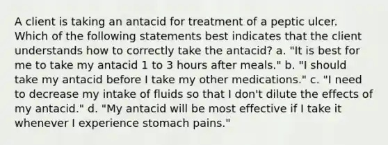 A client is taking an antacid for treatment of a peptic ulcer. Which of the following statements best indicates that the client understands how to correctly take the antacid? a. "It is best for me to take my antacid 1 to 3 hours after meals." b. "I should take my antacid before I take my other medications." c. "I need to decrease my intake of fluids so that I don't dilute the effects of my antacid." d. "My antacid will be most effective if I take it whenever I experience stomach pains."