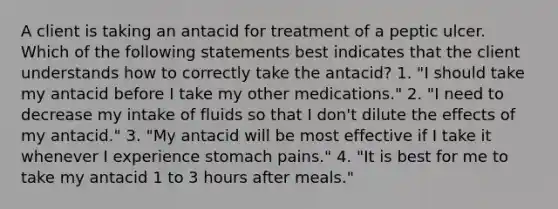 A client is taking an antacid for treatment of a peptic ulcer. Which of the following statements best indicates that the client understands how to correctly take the antacid? 1. "I should take my antacid before I take my other medications." 2. "I need to decrease my intake of fluids so that I don't dilute the effects of my antacid." 3. "My antacid will be most effective if I take it whenever I experience stomach pains." 4. "It is best for me to take my antacid 1 to 3 hours after meals."