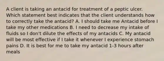 A client is taking an antacid for treatment of a peptic ulcer. Which statement best indicates that the client understands how to correctly take the antacid? A. I should take me Antacid before I take my other medications B. I need to decrease my intake of fluids so I don't dilute the effects of my antacids C. My antacid will be most effective if I take it whenever I experience stomach pains D. It is best for me to take my antacid 1-3 hours after meals