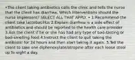 •The client taking antibiotics calls the clinic and tells the nurse that the client has diarrhea. Which interventions should the nurse implement? SELECT ALL THAT APPLY. • 1.Recommend the client take lactobacillus 2.Explain diarrhea is a side effect of antibiotics and should be reported to the health care provider 3.Ask the client if he or she has had any type of bad-tasting or bad-smelling food 4.Instruct the client to quit taking the antibiotic for 24 hours and then start taking it again. 5.Tell the client to take one diphenoxylate/atropine after each loose stool up to eight a day.