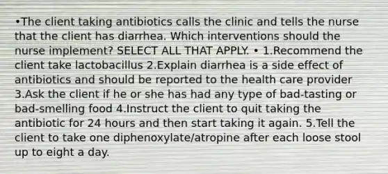 •The client taking antibiotics calls the clinic and tells the nurse that the client has diarrhea. Which interventions should the nurse implement? SELECT ALL THAT APPLY. • 1.Recommend the client take lactobacillus 2.Explain diarrhea is a side effect of antibiotics and should be reported to the health care provider 3.Ask the client if he or she has had any type of bad-tasting or bad-smelling food 4.Instruct the client to quit taking the antibiotic for 24 hours and then start taking it again. 5.Tell the client to take one diphenoxylate/atropine after each loose stool up to eight a day.