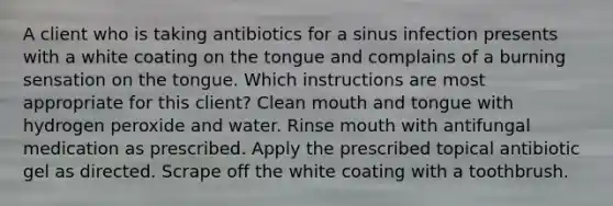 A client who is taking antibiotics for a sinus infection presents with a white coating on the tongue and complains of a burning sensation on the tongue. Which instructions are most appropriate for this client? Clean mouth and tongue with hydrogen peroxide and water. Rinse mouth with antifungal medication as prescribed. Apply the prescribed topical antibiotic gel as directed. Scrape off the white coating with a toothbrush.