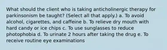 What should the client who is taking anticholinergic therapy for parkinsonism be taught? (Select all that apply.) a. To avoid alcohol, cigarettes, and caffeine b. To relieve dry mouth with hard candy or ice chips c. To use sunglasses to reduce photophobia d. To urinate 2 hours after taking the drug e. To receive routine eye examinations