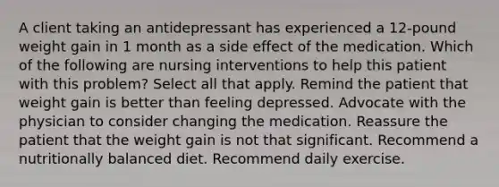 A client taking an antidepressant has experienced a 12-pound weight gain in 1 month as a side effect of the medication. Which of the following are nursing interventions to help this patient with this problem? Select all that apply. Remind the patient that weight gain is better than feeling depressed. Advocate with the physician to consider changing the medication. Reassure the patient that the weight gain is not that significant. Recommend a nutritionally balanced diet. Recommend daily exercise.