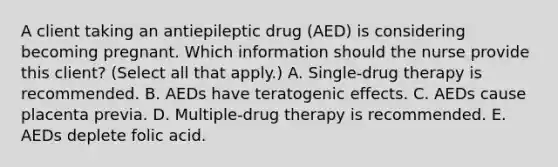 A client taking an antiepileptic drug​ (AED) is considering becoming pregnant. Which information should the nurse provide this​ client? (Select all that​ apply.) A. Single-drug therapy is recommended. B. AEDs have teratogenic effects. C. AEDs cause placenta previa. D. Multiple-drug therapy is recommended. E. AEDs deplete folic acid.