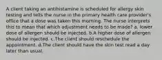 A client taking an antihistamine is scheduled for allergy skin testing and tells the nurse in the primary health care provider's office that a dose was taken this morning. The nurse interprets this to mean that which adjustment needs to be made? a. lower dose of allergen should be injected. b.A higher dose of allergen should be injected. c.The client should reschedule the appointment. d.The client should have the skin test read a day later than usual.