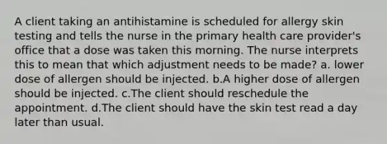 A client taking an antihistamine is scheduled for allergy skin testing and tells the nurse in the primary health care provider's office that a dose was taken this morning. The nurse interprets this to mean that which adjustment needs to be made? a. lower dose of allergen should be injected. b.A higher dose of allergen should be injected. c.The client should reschedule the appointment. d.The client should have the skin test read a day later than usual.