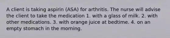 A client is taking aspirin (ASA) for arthritis. The nurse will advise the client to take the medication 1. with a glass of milk. 2. with other medications. 3. with orange juice at bedtime. 4. on an empty stomach in the morning.