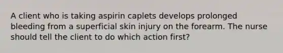 A client who is taking aspirin caplets develops prolonged bleeding from a superficial skin injury on the forearm. The nurse should tell the client to do which action first?