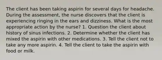 The client has been taking aspirin for several days for headache. During the assessment, the nurse discovers that the client is experiencing ringing in the ears and dizziness. What is the most appropriate action by the nurse? 1. Question the client about history of sinus infections. 2. Determine whether the client has mixed the aspirin with other medications. 3. Tell the client not to take any more aspirin. 4. Tell the client to take the aspirin with food or milk.