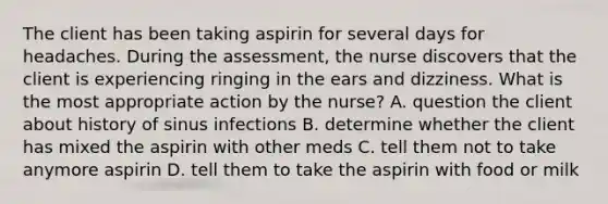 The client has been taking aspirin for several days for headaches. During the assessment, the nurse discovers that the client is experiencing ringing in the ears and dizziness. What is the most appropriate action by the nurse? A. question the client about history of sinus infections B. determine whether the client has mixed the aspirin with other meds C. tell them not to take anymore aspirin D. tell them to take the aspirin with food or milk