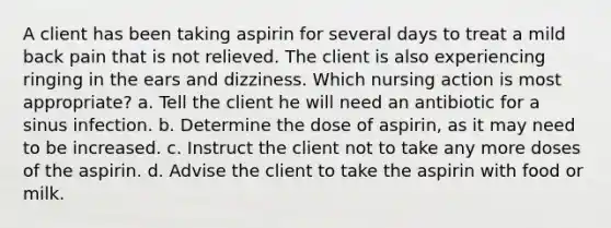 A client has been taking aspirin for several days to treat a mild back pain that is not relieved. The client is also experiencing ringing in the ears and dizziness. Which nursing action is most appropriate? a. Tell the client he will need an antibiotic for a sinus infection. b. Determine the dose of aspirin, as it may need to be increased. c. Instruct the client not to take any more doses of the aspirin. d. Advise the client to take the aspirin with food or milk.