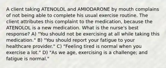 A client taking ATENOLOL and AMIODARONE by mouth complains of not being able to complete his usual exercise routine. The client attributes this complaint to the medication, because the ATENOLOL is a new medication. What is the nurse's best response? A) "You should not be exercising at all while taking this medication." B) "You should report your fatigue to your healthcare provider." C) "Feeling tired is normal when you exercise a lot." D) "As we age, exercising is a challenge; and fatigue is normal."