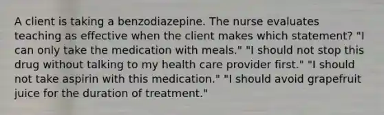 A client is taking a benzodiazepine. The nurse evaluates teaching as effective when the client makes which statement? "I can only take the medication with meals." "I should not stop this drug without talking to my health care provider first." "I should not take aspirin with this medication." "I should avoid grapefruit juice for the duration of treatment."