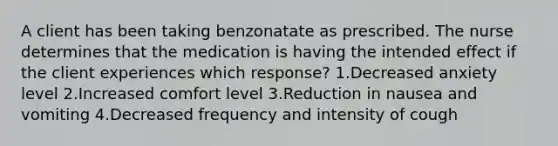 A client has been taking benzonatate as prescribed. The nurse determines that the medication is having the intended effect if the client experiences which response? 1.Decreased anxiety level 2.Increased comfort level 3.Reduction in nausea and vomiting 4.Decreased frequency and intensity of cough