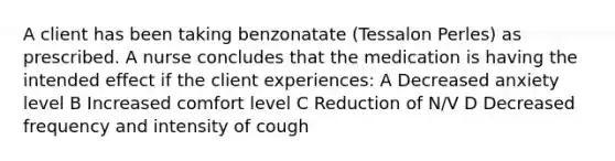 A client has been taking benzonatate (Tessalon Perles) as prescribed. A nurse concludes that the medication is having the intended effect if the client experiences: A Decreased anxiety level B Increased comfort level C Reduction of N/V D Decreased frequency and intensity of cough