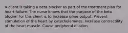 A client is taking a beta blocker as part of the treatment plan for heart failure. The nurse knows that the purpose of the beta blocker for this client is to Increase urine output. Prevent stimulation of the heart by catecholamines. Increase contractility of the heart muscle. Cause peripheral dilation.