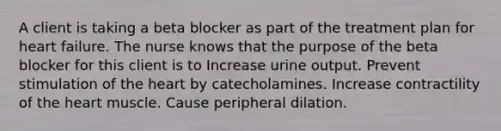 A client is taking a beta blocker as part of the treatment plan for heart failure. The nurse knows that the purpose of the beta blocker for this client is to Increase urine output. Prevent stimulation of the heart by catecholamines. Increase contractility of the heart muscle. Cause peripheral dilation.