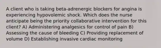 A client who is taking beta-adrenergic blockers for angina is experiencing hypovolemic shock. Which does the nurse anticipate being the priority collaborative intervention for this client? A) Administering analgesics for control of pain B) Assessing the cause of bleeding C) Providing replacement of volume D) Establishing invasive cardiac monitoring