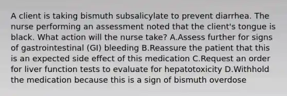 A client is taking bismuth subsalicylate to prevent diarrhea. The nurse performing an assessment noted that the client's tongue is black. What action will the nurse take? A.Assess further for signs of gastrointestinal (GI) bleeding B.Reassure the patient that this is an expected side effect of this medication C.Request an order for liver function tests to evaluate for hepatotoxicity D.Withhold the medication because this is a sign of bismuth overdose