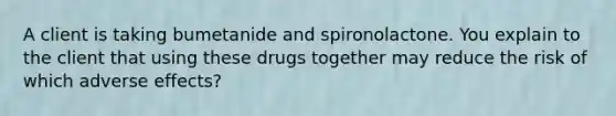 A client is taking bumetanide and spironolactone. You explain to the client that using these drugs together may reduce the risk of which adverse effects?