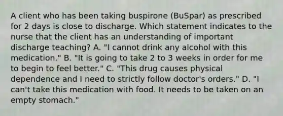 A client who has been taking buspirone (BuSpar) as prescribed for 2 days is close to discharge. Which statement indicates to the nurse that the client has an understanding of important discharge teaching? A. "I cannot drink any alcohol with this medication." B. "It is going to take 2 to 3 weeks in order for me to begin to feel better." C. "This drug causes physical dependence and I need to strictly follow doctor's orders." D. "I can't take this medication with food. It needs to be taken on an empty stomach."