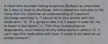 A client who has been taking buspirone (BuSpar) as prescribed for 2 days is close to discharge. Which statement indicates to the nurse that the client has an understanding of important discharge teaching? A. "I cannot drink any alcohol with this medication." B. "It is going to take 2 to 3 weeks in order for me to begin to feel better." C. "This drug causes physical dependence, and I need to strictly follow doctor's orders." D. "I can't take this medication with food. It needs to be taken on an empty stomach."