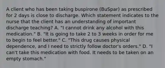 A client who has been taking buspirone (BuSpar) as prescribed for 2 days is close to discharge. Which statement indicates to the nurse that the client has an understanding of important discharge teaching? A. "I cannot drink any alcohol with this medication." B. "It is going to take 2 to 3 weeks in order for me to begin to feel better." C. "This drug causes physical dependence, and I need to strictly follow doctor's orders." D. "I can't take this medication with food. It needs to be taken on an empty stomach."