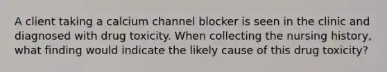 A client taking a calcium channel blocker is seen in the clinic and diagnosed with drug toxicity. When collecting the nursing history, what finding would indicate the likely cause of this drug toxicity?