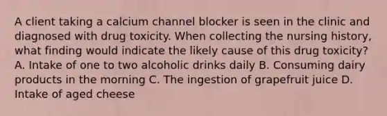 A client taking a calcium channel blocker is seen in the clinic and diagnosed with drug toxicity. When collecting the nursing history, what finding would indicate the likely cause of this drug toxicity? A. Intake of one to two alcoholic drinks daily B. Consuming dairy products in the morning C. The ingestion of grapefruit juice D. Intake of aged cheese