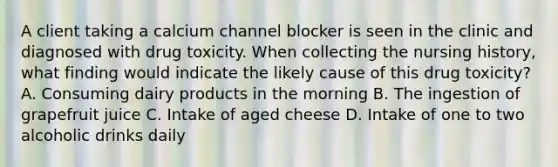 A client taking a calcium channel blocker is seen in the clinic and diagnosed with drug toxicity. When collecting the nursing history, what finding would indicate the likely cause of this drug toxicity? A. Consuming dairy products in the morning B. The ingestion of grapefruit juice C. Intake of aged cheese D. Intake of one to two alcoholic drinks daily