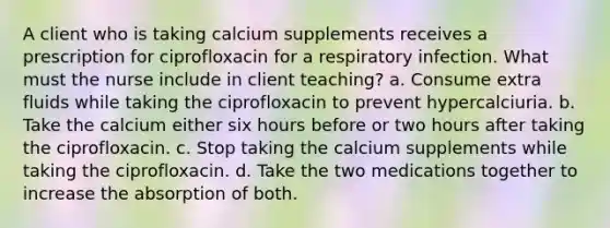 A client who is taking calcium supplements receives a prescription for ciprofloxacin for a respiratory infection. What must the nurse include in client teaching? a. Consume extra fluids while taking the ciprofloxacin to prevent hypercalciuria. b. Take the calcium either six hours before or two hours after taking the ciprofloxacin. c. Stop taking the calcium supplements while taking the ciprofloxacin. d. Take the two medications together to increase the absorption of both.