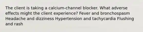 The client is taking a calcium-channel blocker. What adverse effects might the client experience? Fever and bronchospasm Headache and dizziness Hypertension and tachycardia Flushing and rash