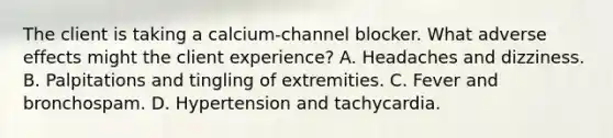 The client is taking a calcium-channel blocker. What adverse effects might the client experience? A. Headaches and dizziness. B. Palpitations and tingling of extremities. C. Fever and bronchospam. D. Hypertension and tachycardia.