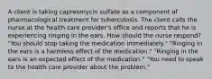 A client is taking capreomycin sulfate as a component of pharmacological treatment for tuberculosis. The client calls the nurse at the health care provider's office and reports that he is experiencing ringing in the ears. How should the nurse respond? "You should stop taking the medication immediately." "Ringing in the ears is a harmless effect of the medication." "Ringing in the ears is an expected effect of the medication." "You need to speak to the health care provider about the problem."