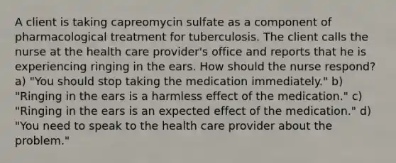 A client is taking capreomycin sulfate as a component of pharmacological treatment for tuberculosis. The client calls the nurse at the health care provider's office and reports that he is experiencing ringing in the ears. How should the nurse respond? a) "You should stop taking the medication immediately." b) "Ringing in the ears is a harmless effect of the medication." c) "Ringing in the ears is an expected effect of the medication." d) "You need to speak to the health care provider about the problem."