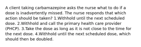 A client taking carbamazepine asks the nurse what to do if a dose is inadvertently missed. The nurse responds that which action should be taken? 1.Withhold until the next scheduled dose. 2.Withhold and call the primary health care provider (PHCP). 3.Take the dose as long as it is not close to the time for the next dose. 4.Withhold until the next scheduled dose, which should then be doubled.