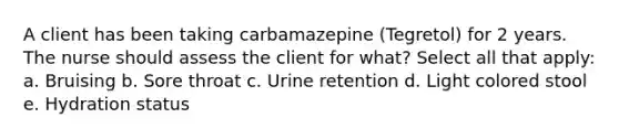 A client has been taking carbamazepine (Tegretol) for 2 years. The nurse should assess the client for what? Select all that apply: a. Bruising b. Sore throat c. Urine retention d. Light colored stool e. Hydration status