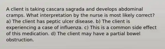 A client is taking cascara sagrada and develops abdominal cramps. What interpretation by the nurse is most likely correct? a) The client has peptic ulcer disease. b) The client is experiencing a case of influenza. c) This is a common side effect of this medication. d) The client may have a partial bowel obstruction.