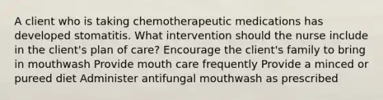 A client who is taking chemotherapeutic medications has developed stomatitis. What intervention should the nurse include in the client's plan of care? Encourage the client's family to bring in mouthwash Provide mouth care frequently Provide a minced or pureed diet Administer antifungal mouthwash as prescribed