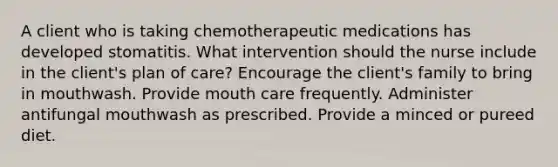 A client who is taking chemotherapeutic medications has developed stomatitis. What intervention should the nurse include in the client's plan of care? Encourage the client's family to bring in mouthwash. Provide mouth care frequently. Administer antifungal mouthwash as prescribed. Provide a minced or pureed diet.