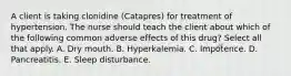 A client is taking clonidine (Catapres) for treatment of hypertension. The nurse should teach the client about which of the following common adverse effects of this drug? Select all that apply. A. Dry mouth. B. Hyperkalemia. C. Impotence. D. Pancreatitis. E. Sleep disturbance.