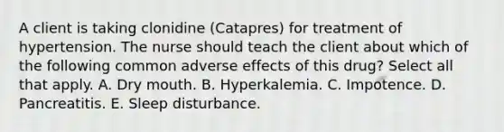 A client is taking clonidine (Catapres) for treatment of hypertension. The nurse should teach the client about which of the following common adverse effects of this drug? Select all that apply. A. Dry mouth. B. Hyperkalemia. C. Impotence. D. Pancreatitis. E. Sleep disturbance.