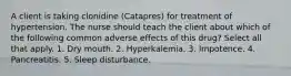 A client is taking clonidine (Catapres) for treatment of hypertension. The nurse should teach the client about which of the following common adverse effects of this drug? Select all that apply. 1. Dry mouth. 2. Hyperkalemia. 3. Impotence. 4. Pancreatitis. 5. Sleep disturbance.