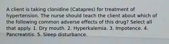 A client is taking clonidine (Catapres) for treatment of hypertension. The nurse should teach the client about which of the following common adverse effects of this drug? Select all that apply. 1. Dry mouth. 2. Hyperkalemia. 3. Impotence. 4. Pancreatitis. 5. Sleep disturbance.