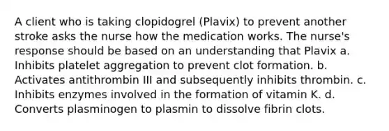 A client who is taking clopidogrel (Plavix) to prevent another stroke asks the nurse how the medication works. The nurse's response should be based on an understanding that Plavix a. Inhibits platelet aggregation to prevent clot formation. b. Activates antithrombin III and subsequently inhibits thrombin. c. Inhibits enzymes involved in the formation of vitamin K. d. Converts plasminogen to plasmin to dissolve fibrin clots.